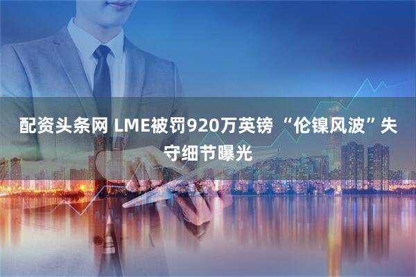 配资头条网 LME被罚920万英镑 “伦镍风波”失守细节曝光