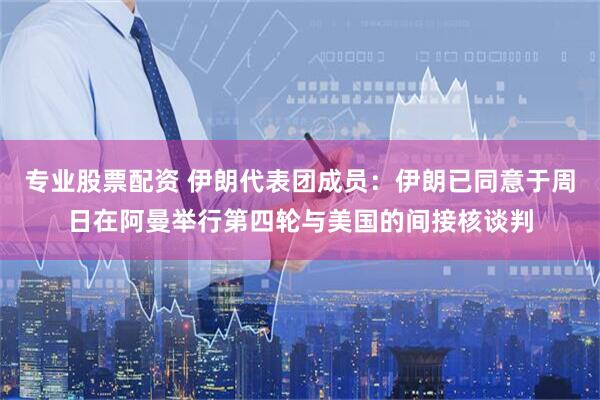 专业股票配资 伊朗代表团成员：伊朗已同意于周日在阿曼举行第四轮与美国的间接核谈判