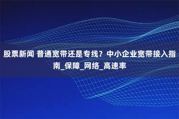股票新闻 普通宽带还是专线？中小企业宽带接入指南_保障_网络_高速率